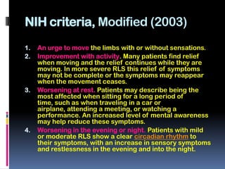NIH criteria, Modified (2003)
1.   An urge to move the limbs with or without sensations.
2.   Improvement with activity. Many patients find relief
     when moving and the relief continues while they are
     moving. In more severe RLS this relief of symptoms
     may not be complete or the symptoms may reappear
     when the movement ceases.
3.   Worsening at rest. Patients may describe being the
     most affected when sitting for a long period of
     time, such as when traveling in a car or
     airplane, attending a meeting, or watching a
     performance. An increased level of mental awareness
     may help reduce these symptoms.
4.   Worsening in the evening or night. Patients with mild
     or moderate RLS show a clear circadian rhythm to
     their symptoms, with an increase in sensory symptoms
     and restlessness in the evening and into the night.
 
