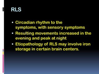 RLS

 Circadian rhythm to the
  symptoms, with sensory symptoms
 Resulting movements increased in the
  evening and peak at night
 Etiopathology of RLS may involve iron
  storage in certain brain centers.
 