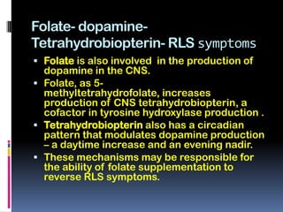 Folate- dopamine-
Tetrahydrobiopterin- RLS symptoms
 Folate is also involved in the production of
  dopamine in the CNS.
 Folate, as 5-
  methyltetrahydrofolate, increases
  production of CNS tetrahydrobiopterin, a
  cofactor in tyrosine hydroxylase production .
 Tetrahydrobiopterin also has a circadian
  pattern that modulates dopamine production
  – a daytime increase and an evening nadir.
 These mechanisms may be responsible for
  the ability of folate supplementation to
  reverse RLS symptoms.
 