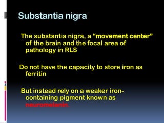 Substantia nigra

The substantia nigra, a “movement center”
 of the brain and the focal area of
 pathology in RLS

Do not have the capacity to store iron as
 ferritin

But instead rely on a weaker iron-
 containing pigment known as
 neuromelanin.
 