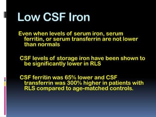 Low CSF Iron
Even when levels of serum iron, serum
  ferritin, or serum transferrin are not lower
  than normals

CSF levels of storage iron have been shown to
 be significantly lower in RLS

CSF ferritin was 65% lower and CSF
 transferrin was 300% higher in patients with
 RLS compared to age-matched controls.
 