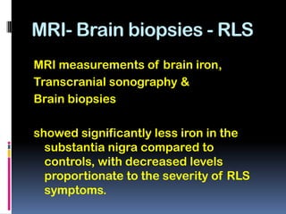 MRI- Brain biopsies - RLS
MRI measurements of brain iron,
Transcranial sonography &
Brain biopsies

showed significantly less iron in the
  substantia nigra compared to
  controls, with decreased levels
  proportionate to the severity of RLS
  symptoms.
 