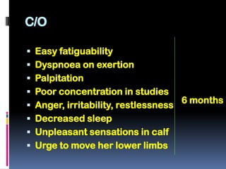 C/O

 Easy fatiguability
 Dyspnoea on exertion
 Palpitation
 Poor concentration in studies
                                      6 months
 Anger, irritability, restlessness
 Decreased sleep
 Unpleasant sensations in calf
 Urge to move her lower limbs
 