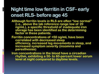 Night time low ferritin in CSF- early
onset RLS- before age 45
Although ferritin levels in RLS are often “low normal”
   (i.e., above the lab reference range low of 20
   ng/mL), a specific threshold of inadequate iron
   storage has been identified as the determining
   factor in these patients.
Ferritin concentrations of <50 ng/mL have been
   correlated with decreased sleep
   efficiency, increased leg movements in sleep, and
   increased symptom severity (insomnia and
   paresthesias)
Iron concentrations in the blood have a circadian
   rhythm, exhibiting a 50- to 60-percent lower serum
   level at night compared to daytime levels.
 
