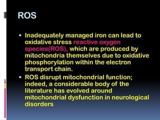 ROS

 Inadequately managed iron can lead to
  oxidative stress reactive oxygen
  species(ROS), which are produced by
  mitochondria themselves due to oxidative
  phosphorylation within the electron
  transport chain.
 ROS disrupt mitochondrial function;
  indeed, a considerable body of the
  literature has evolved around
  mitochondrial dysfunction in neurological
  disorders
 