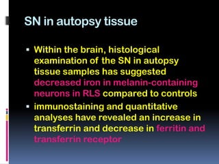 SN in autopsy tissue

 Within the brain, histological
  examination of the SN in autopsy
  tissue samples has suggested
  decreased iron in melanin-containing
  neurons in RLS compared to controls
 immunostaining and quantitative
  analyses have revealed an increase in
  transferrin and decrease in ferritin and
  transferrin receptor
 
