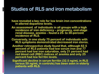 Studies of RLS and iron metabolism

have revealed a key role for low brain iron concentrations
  in altered dopamine levels.
An assessment of individuals in all groups with a high
  incidence of iron deficiency – pregnancy, end-stage
  renal disease, anemia – found a 25- to 30-percent
  incidence of RLS.
Conversely, in one study 75 percent of individuals with
  RLS symptoms demonstrated decreased iron stores.
Another retrospective study found that, although 62.5
  percent of RLS patients had low serum iron and 77
  percent had low iron saturation, only 21 percent had
  red blood cell (RBC) indices of anemia and only 25
  percent had low ferritin levels.
Significant decline in serum ferritin (32.5 ng/mL in RLS
  versus 59 ng/mL in controls) has been seen in elderly
  patients with RLS.
 