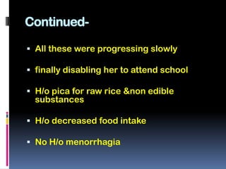 Continued-

 All these were progressing slowly

 finally disabling her to attend school

 H/o pica for raw rice &non edible
  substances

 H/o decreased food intake

 No H/o menorrhagia
 