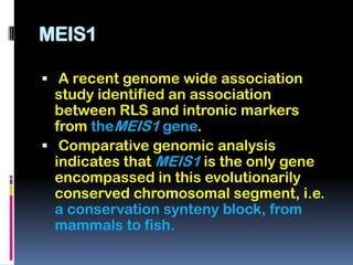 MEIS1

 A recent genome wide association
  study identified an association
  between RLS and intronic markers
  from theMEIS1 gene.
 Comparative genomic analysis
  indicates that MEIS1 is the only gene
  encompassed in this evolutionarily
  conserved chromosomal segment, i.e.
  a conservation synteny block, from
  mammals to fish.
 