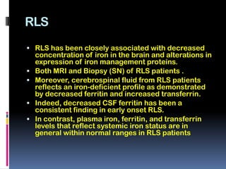 RLS
 RLS has been closely associated with decreased
    concentration of iron in the brain and alterations in
    expression of iron management proteins.
   Both MRI and Biopsy (SN) of RLS patients .
   Moreover, cerebrospinal fluid from RLS patients
    reflects an iron-deficient profile as demonstrated
    by decreased ferritin and increased transferrin.
   Indeed, decreased CSF ferritin has been a
    consistent finding in early onset RLS.
   In contrast, plasma iron, ferritin, and transferrin
    levels that reflect systemic iron status are in
    general within normal ranges in RLS patients
 