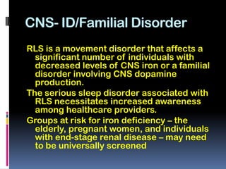 CNS- ID/Familial Disorder
RLS is a movement disorder that affects a
  significant number of individuals with
  decreased levels of CNS iron or a familial
  disorder involving CNS dopamine
  production.
The serious sleep disorder associated with
  RLS necessitates increased awareness
  among healthcare providers.
Groups at risk for iron deficiency – the
  elderly, pregnant women, and individuals
  with end-stage renal disease – may need
  to be universally screened
 
