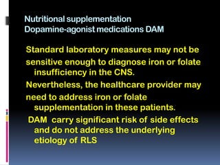 Nutritional supplementation
Dopamine-agonist medications DAM

Standard laboratory measures may not be
sensitive enough to diagnose iron or folate
  insufficiency in the CNS.
Nevertheless, the healthcare provider may
need to address iron or folate
  supplementation in these patients.
DAM carry significant risk of side effects
  and do not address the underlying
  etiology of RLS
 
