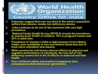 1.   Estimates suggest that over one third of the world’s population
     suffers from anemia, mostly iron deficiency anemia.
2.    India continues to be one of the countries with very high
     prevalence.
3.    National Family Health Survey (NFHS-3) reveals the prevalence
     of anemia to be 70-80% in children, 70% in pregnant women and
     24% in adult men.
4.   Prevalence of anemia in India is high because of low dietary
     intake, poor availability of iron and chronic blood loss due to
     hook worm infestation and malaria.
5.   While anemia has well known adverse effects on physical and
     cognitive performance of individuals, the true toll of iron
     deficiency anemia lies in the ill-effects on maternal and fetal
     health.
6.   Poor nutritional status and anemia in pregnancy have
     consequences that extend over generations.
 