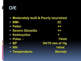 O/E

   Moderately built & Poorly nourished
   BMI-                         22
   Pallor                       ++
   Severe Glossitis             ++
   Koilonychia                  +
   Pulse -                       74/mt
   BP                  94/70 mm of Hg
   RR-                         14/mt
   Temperature-                Normal
 