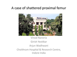 A case of shattered proximal femur 
Vinod Naneria 
Girish Yeotikar 
Arjun Wadhwani 
Choithram Hospital & Research Centre, 
Indore India 
 