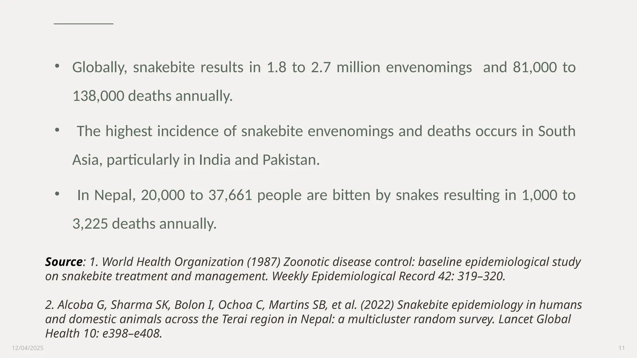 12/04/2025 11
• Globally, snakebite results in 1.8 to 2.7 million envenomings and 81,000 to
138,000 deaths annually.
• The highest incidence of snakebite envenomings and deaths occurs in South
Asia, particularly in India and Pakistan.
• In Nepal, 20,000 to 37,661 people are bitten by snakes resulting in 1,000 to
3,225 deaths annually.
Source: 1. World Health Organization (1987) Zoonotic disease control: baseline epidemiological study
on snakebite treatment and management. Weekly Epidemiological Record 42: 319–320.
2. Alcoba G, Sharma SK, Bolon I, Ochoa C, Martins SB, et al. (2022) Snakebite epidemiology in humans
and domestic animals across the Terai region in Nepal: a multicluster random survey. Lancet Global
Health 10: e398–e408.
 
