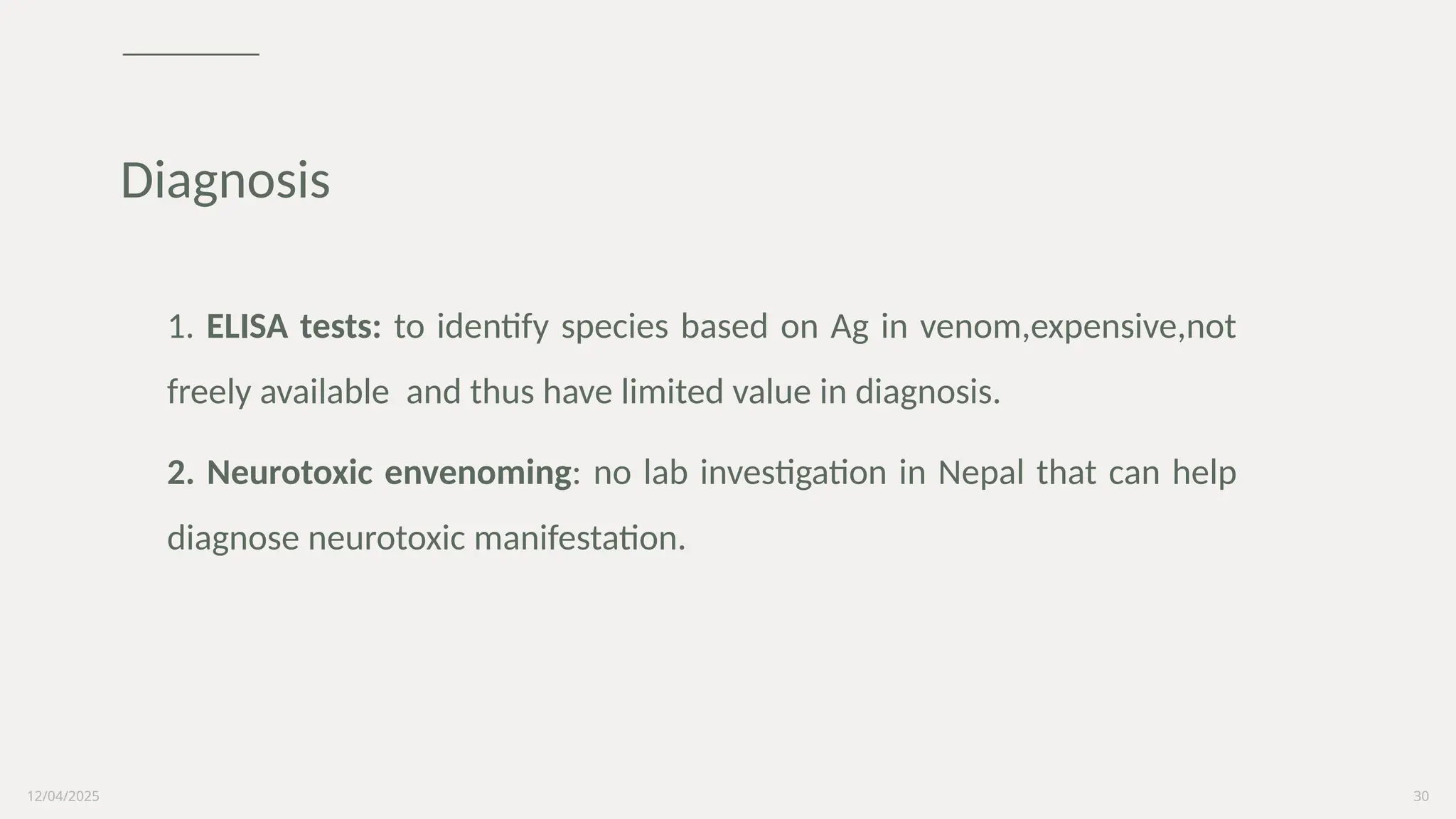 12/04/2025 30
1. ELISA tests: to identify species based on Ag in venom,expensive,not
freely available and thus have limited value in diagnosis.
2. Neurotoxic envenoming: no lab investigation in Nepal that can help
diagnose neurotoxic manifestation.
Diagnosis
 