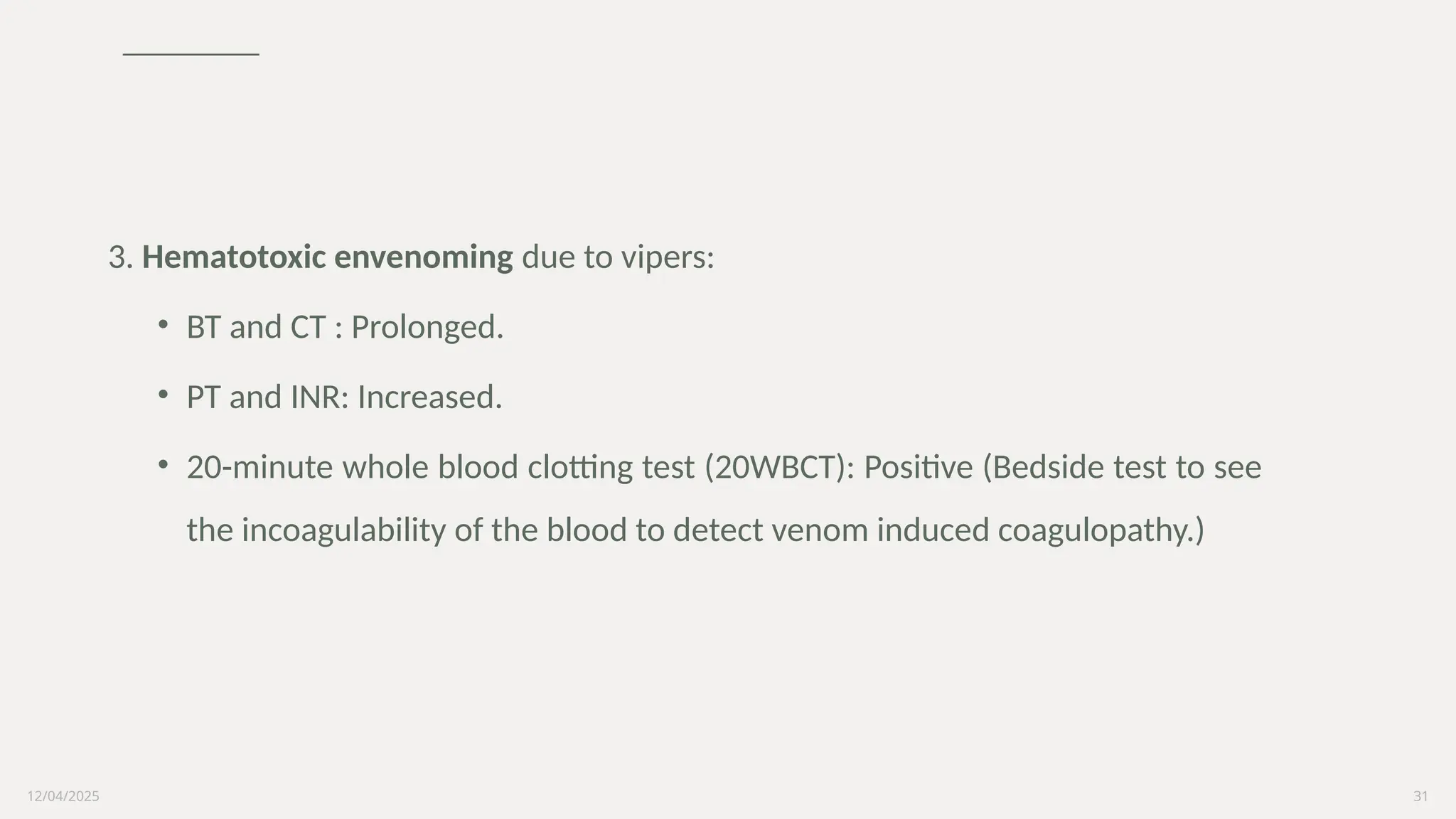 12/04/2025 31
3. Hematotoxic envenoming due to vipers:
• BT and CT : Prolonged.
• PT and INR: Increased.
• 20-minute whole blood clotting test (20WBCT): Positive (Bedside test to see
the incoagulability of the blood to detect venom induced coagulopathy.)
 