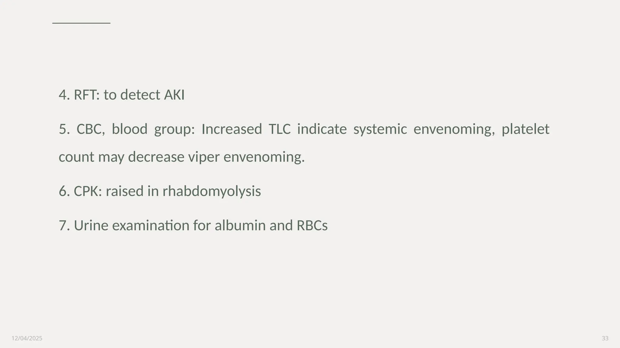 12/04/2025 33
4. RFT: to detect AKI
5. CBC, blood group: Increased TLC indicate systemic envenoming, platelet
count may decrease viper envenoming.
6. CPK: raised in rhabdomyolysis
7. Urine examination for albumin and RBCs
 