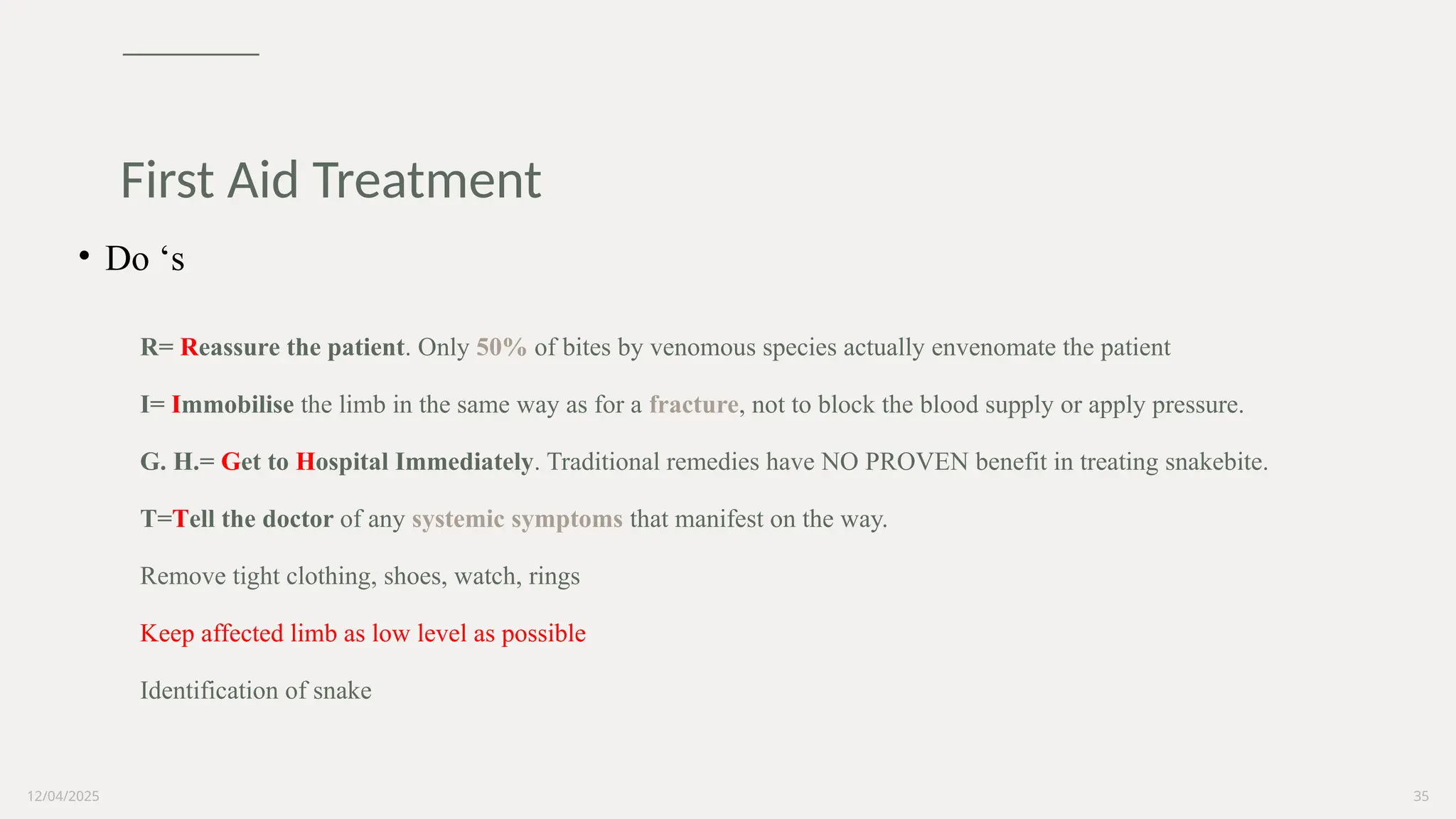 12/04/2025 35
First Aid Treatment
• Do ‘s
R= Reassure the patient. Only 50% of bites by venomous species actually envenomate the patient
I= Immobilise the limb in the same way as for a fracture, not to block the blood supply or apply pressure.
G. H.= Get to Hospital Immediately. Traditional remedies have NO PROVEN benefit in treating snakebite.
T=Tell the doctor of any systemic symptoms that manifest on the way.
Remove tight clothing, shoes, watch, rings
Keep affected limb as low level as possible
Identification of snake
 