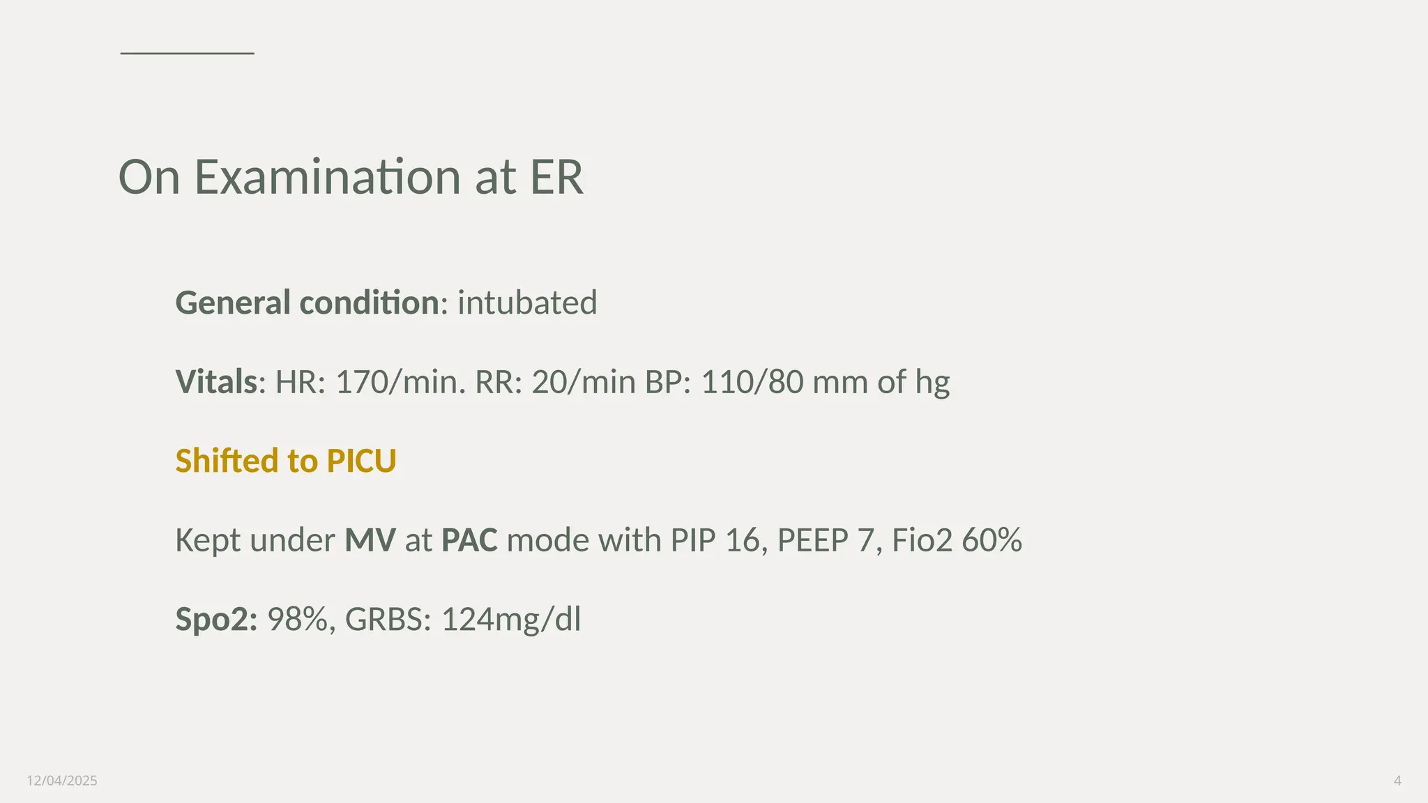 12/04/2025 4
General condition: intubated
Vitals: HR: 170/min. RR: 20/min BP: 110/80 mm of hg
Shifted to PICU
Kept under MV at PAC mode with PIP 16, PEEP 7, Fio2 60%
Spo2: 98%, GRBS: 124mg/dl
On Examination at ER
 