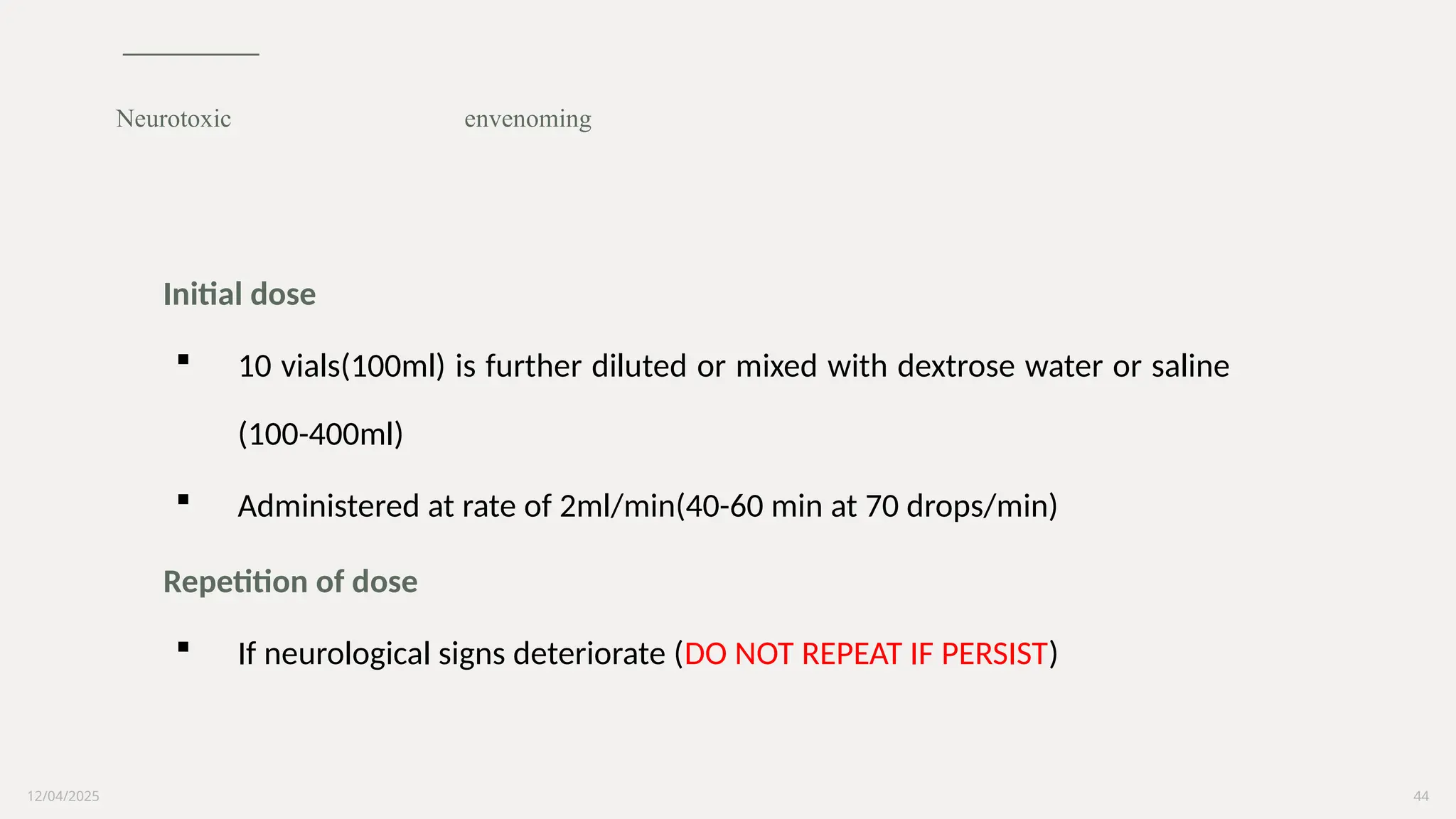 12/04/2025 44
Initial dose
 10 vials(100ml) is further diluted or mixed with dextrose water or saline
(100-400ml)
 Administered at rate of 2ml/min(40-60 min at 70 drops/min)
Repetition of dose
 If neurological signs deteriorate (DO NOT REPEAT IF PERSIST)
Neurotoxic envenoming
 