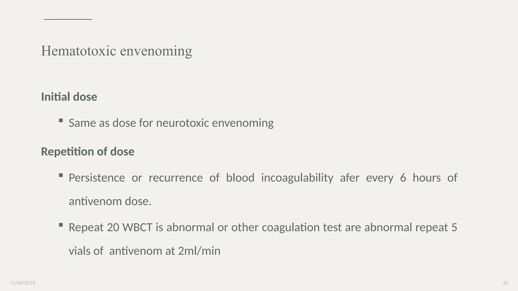12/04/2025 45
Initial dose
 Same as dose for neurotoxic envenoming
Repetition of dose
 Persistence or recurrence of blood incoagulability afer every 6 hours of
antivenom dose.
 Repeat 20 WBCT is abnormal or other coagulation test are abnormal repeat 5
vials of antivenom at 2ml/min
Hematotoxic envenoming
 