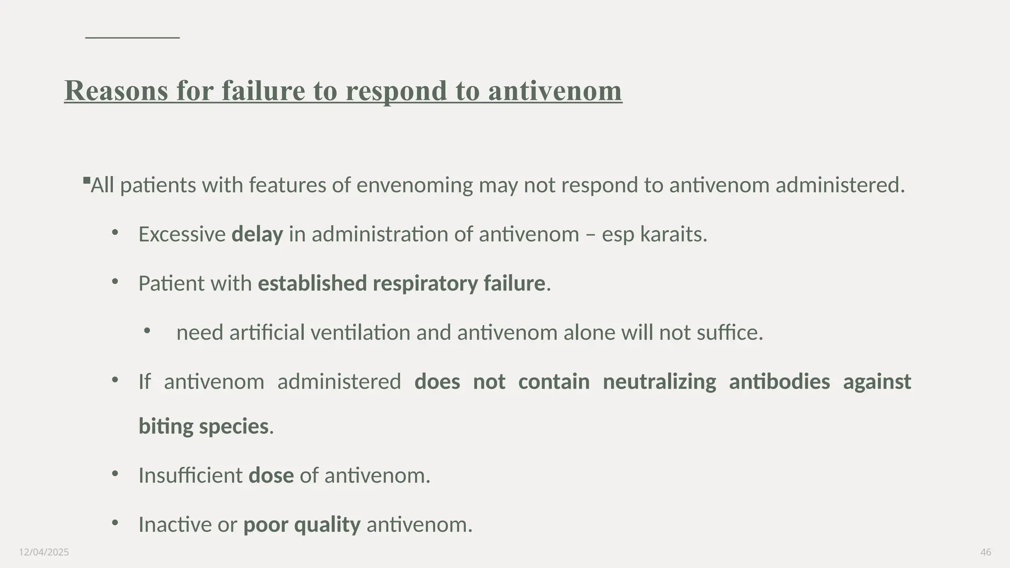 12/04/2025 46
All patients with features of envenoming may not respond to antivenom administered.
• Excessive delay in administration of antivenom – esp karaits.
• Patient with established respiratory failure.
• need artificial ventilation and antivenom alone will not suffice.
• If antivenom administered does not contain neutralizing antibodies against
biting species.
• Insufficient dose of antivenom.
• Inactive or poor quality antivenom.
Reasons for failure to respond to antivenom
 