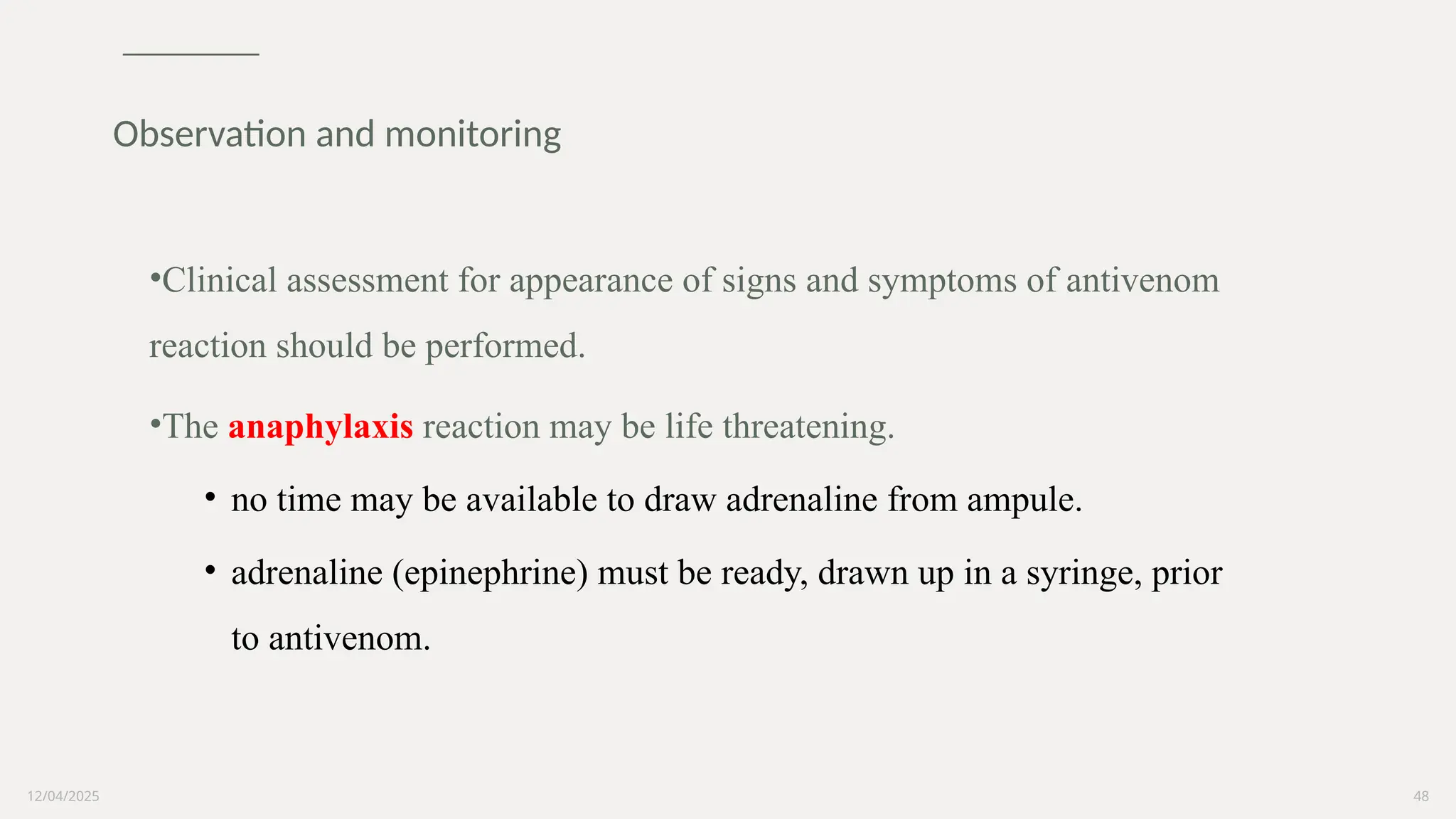 12/04/2025 48
•Clinical assessment for appearance of signs and symptoms of antivenom
reaction should be performed.
•The anaphylaxis reaction may be life threatening.
• no time may be available to draw adrenaline from ampule.
• adrenaline (epinephrine) must be ready, drawn up in a syringe, prior
to antivenom.
Observation and monitoring
 