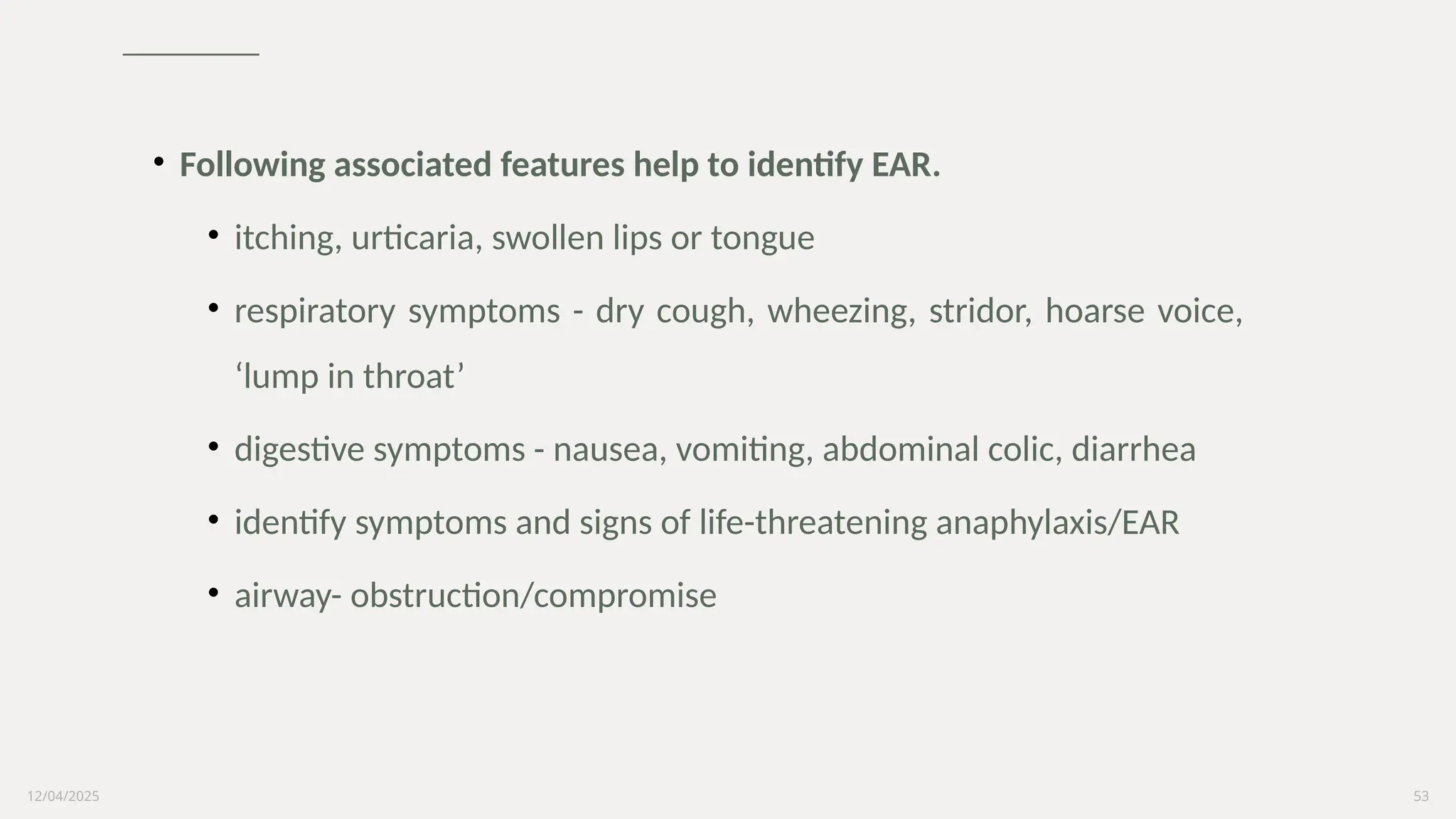 12/04/2025 53
• Following associated features help to identify EAR.
• itching, urticaria, swollen lips or tongue
• respiratory symptoms - dry cough, wheezing, stridor, hoarse voice,
‘lump in throat’
• digestive symptoms - nausea, vomiting, abdominal colic, diarrhea
• identify symptoms and signs of life-threatening anaphylaxis/EAR
• airway- obstruction/compromise
 
