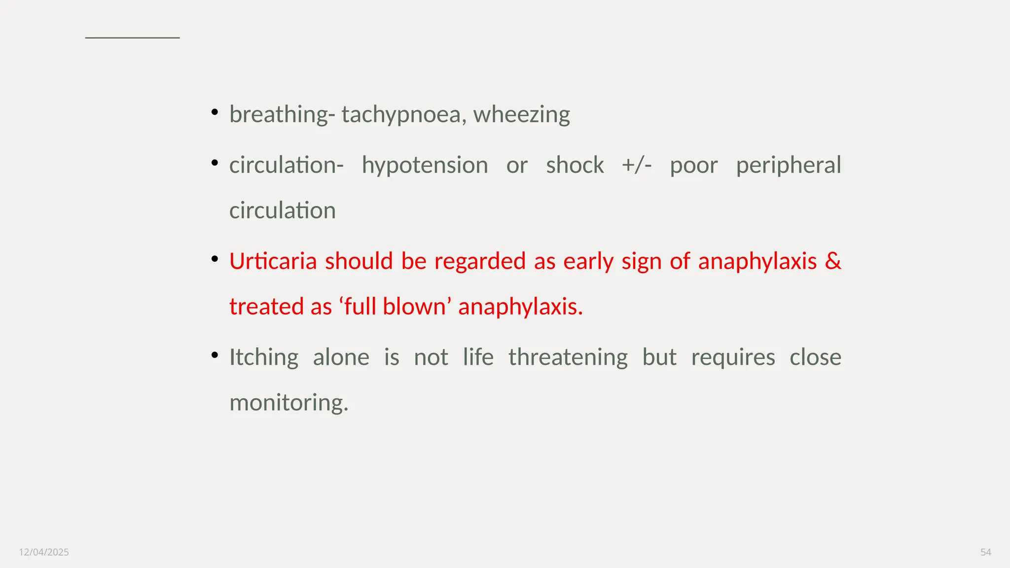 12/04/2025 54
• breathing- tachypnoea, wheezing
• circulation- hypotension or shock +/- poor peripheral
circulation
• Urticaria should be regarded as early sign of anaphylaxis &
treated as ‘full blown’ anaphylaxis.
• Itching alone is not life threatening but requires close
monitoring.
 