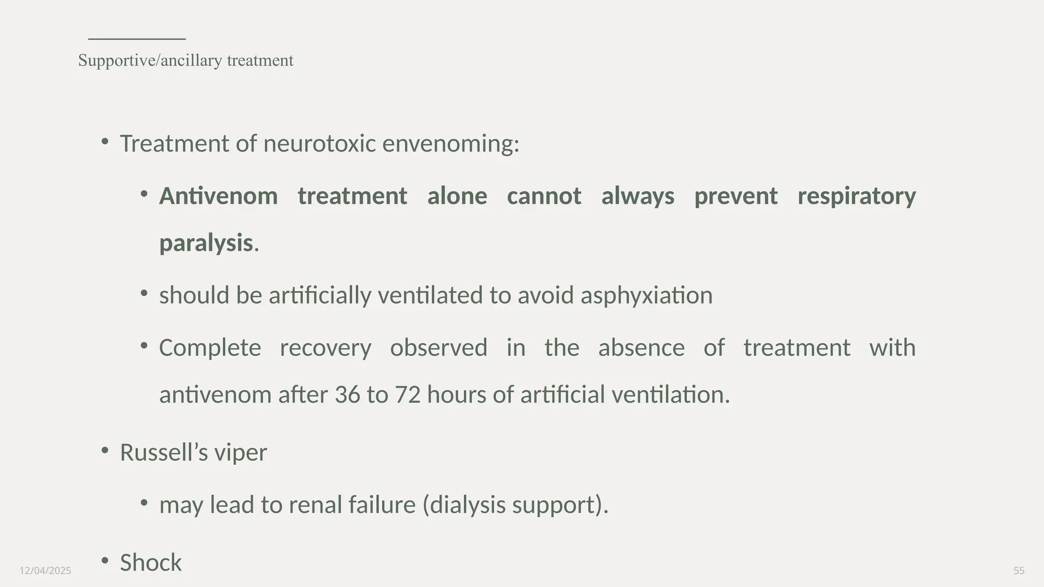 12/04/2025 55
• Treatment of neurotoxic envenoming:
• Antivenom treatment alone cannot always prevent respiratory
paralysis.
• should be artificially ventilated to avoid asphyxiation
• Complete recovery observed in the absence of treatment with
antivenom after 36 to 72 hours of artificial ventilation.
• Russell’s viper
• may lead to renal failure (dialysis support).
• Shock
Supportive/ancillary treatment
 