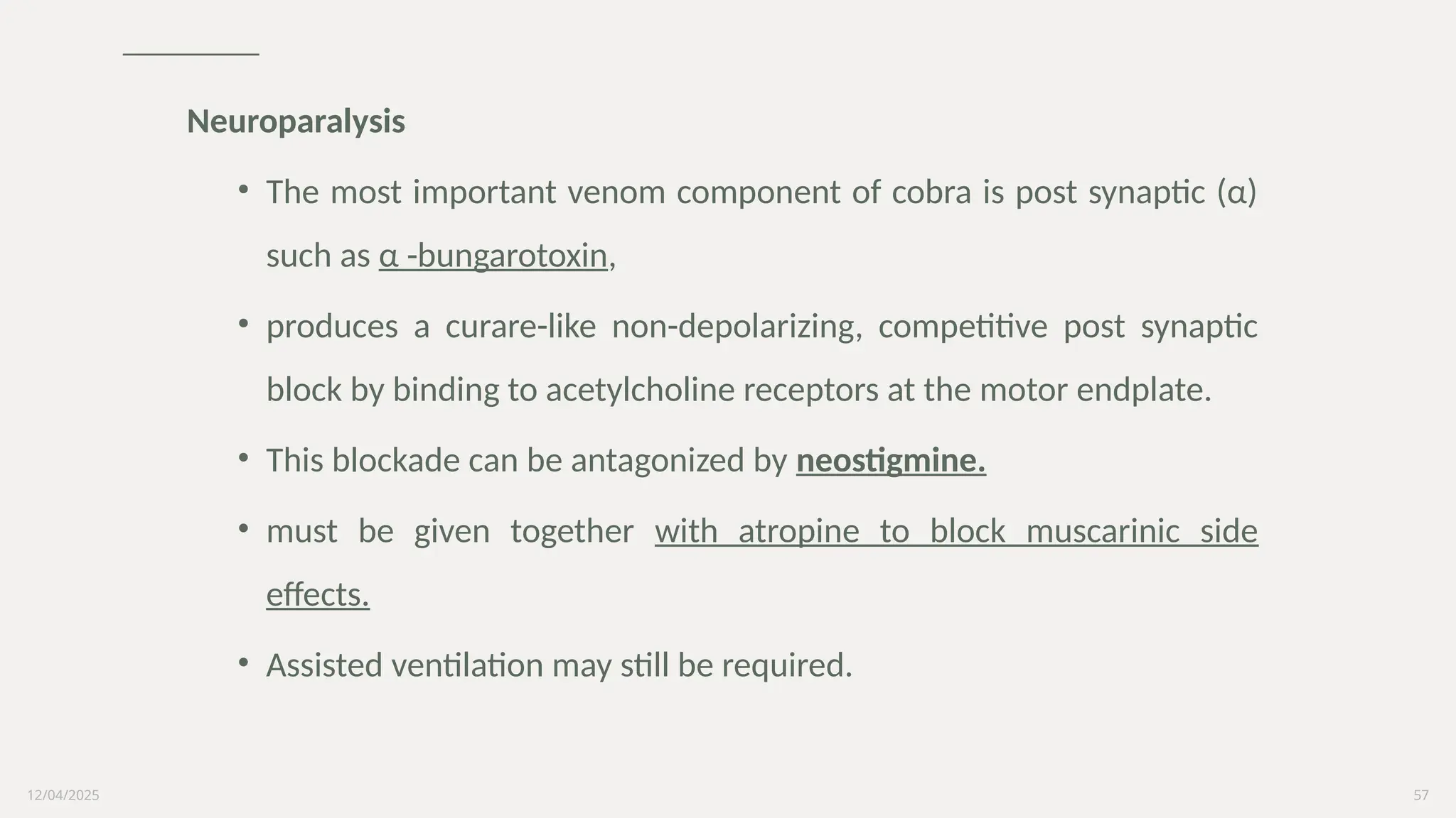 12/04/2025 57
Neuroparalysis
• The most important venom component of cobra is post synaptic (α)
such as α -bungarotoxin,
• produces a curare-like non-depolarizing, competitive post synaptic
block by binding to acetylcholine receptors at the motor endplate.
• This blockade can be antagonized by neostigmine.
• must be given together with atropine to block muscarinic side
effects.
• Assisted ventilation may still be required.
 