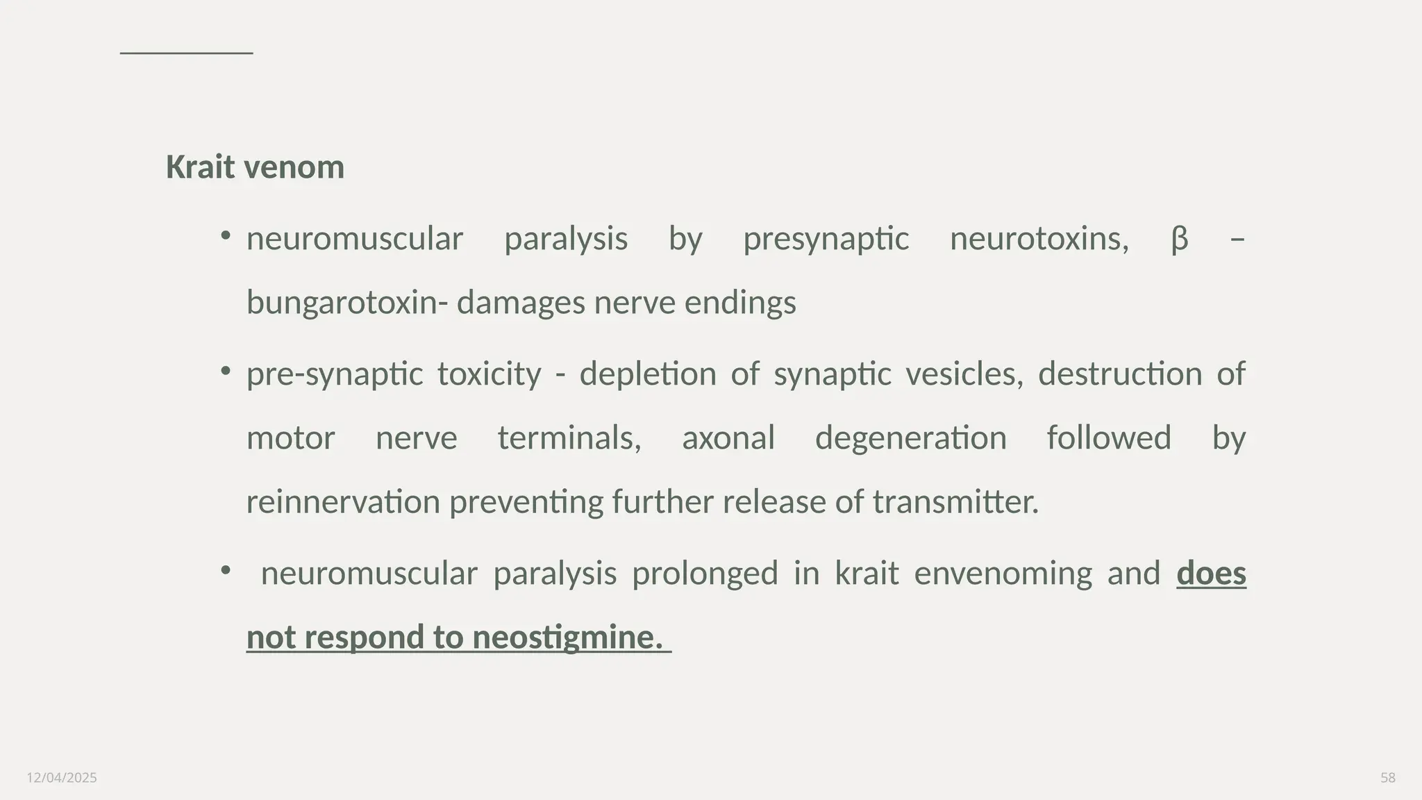 12/04/2025 58
Krait venom
• neuromuscular paralysis by presynaptic neurotoxins, β –
bungarotoxin- damages nerve endings
• pre-synaptic toxicity - depletion of synaptic vesicles, destruction of
motor nerve terminals, axonal degeneration followed by
reinnervation preventing further release of transmitter.
• neuromuscular paralysis prolonged in krait envenoming and does
not respond to neostigmine.
 