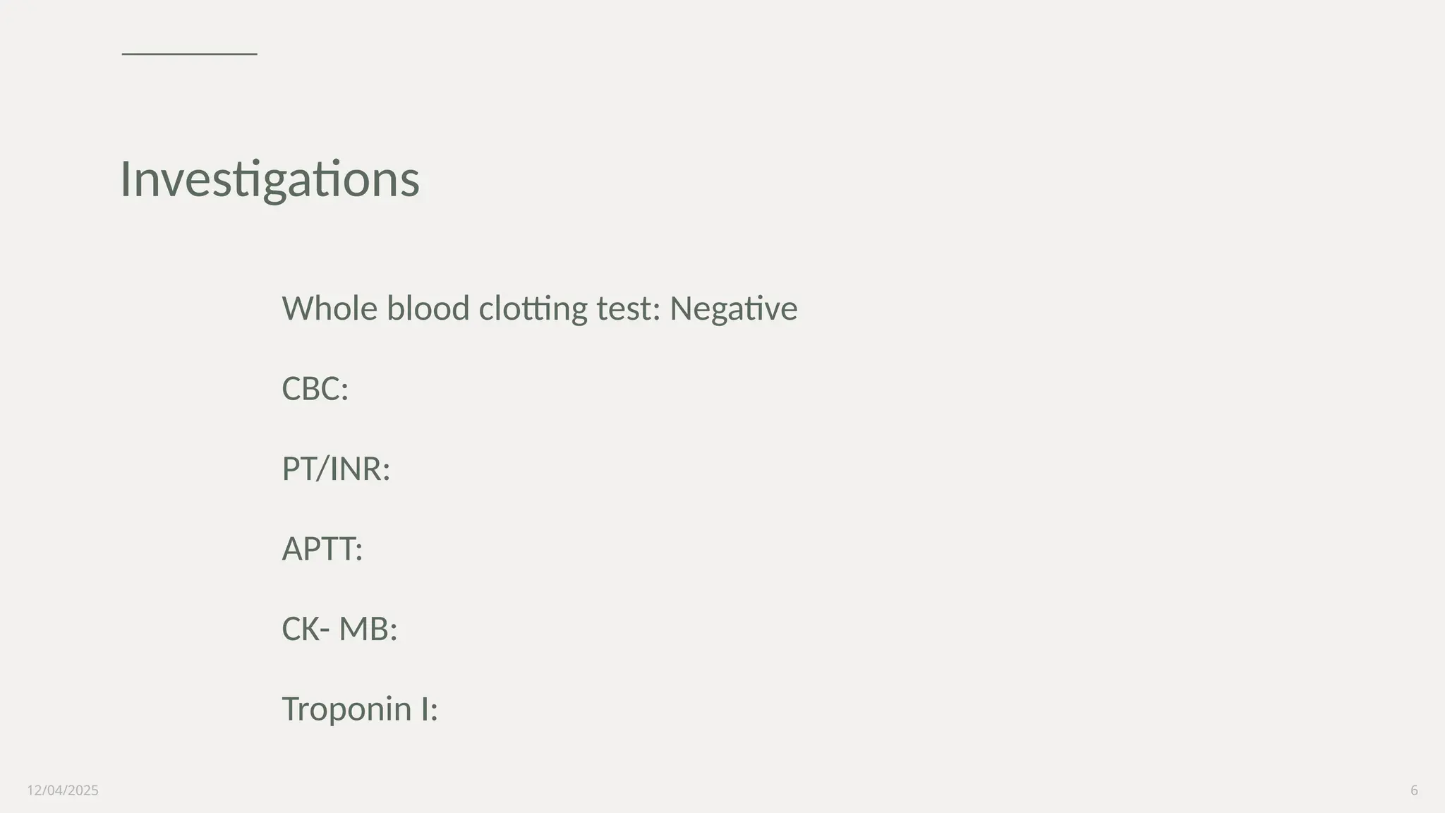 12/04/2025 6
Whole blood clotting test: Negative
CBC:
PT/INR:
APTT:
CK- MB:
Troponin I:
Investigations
 