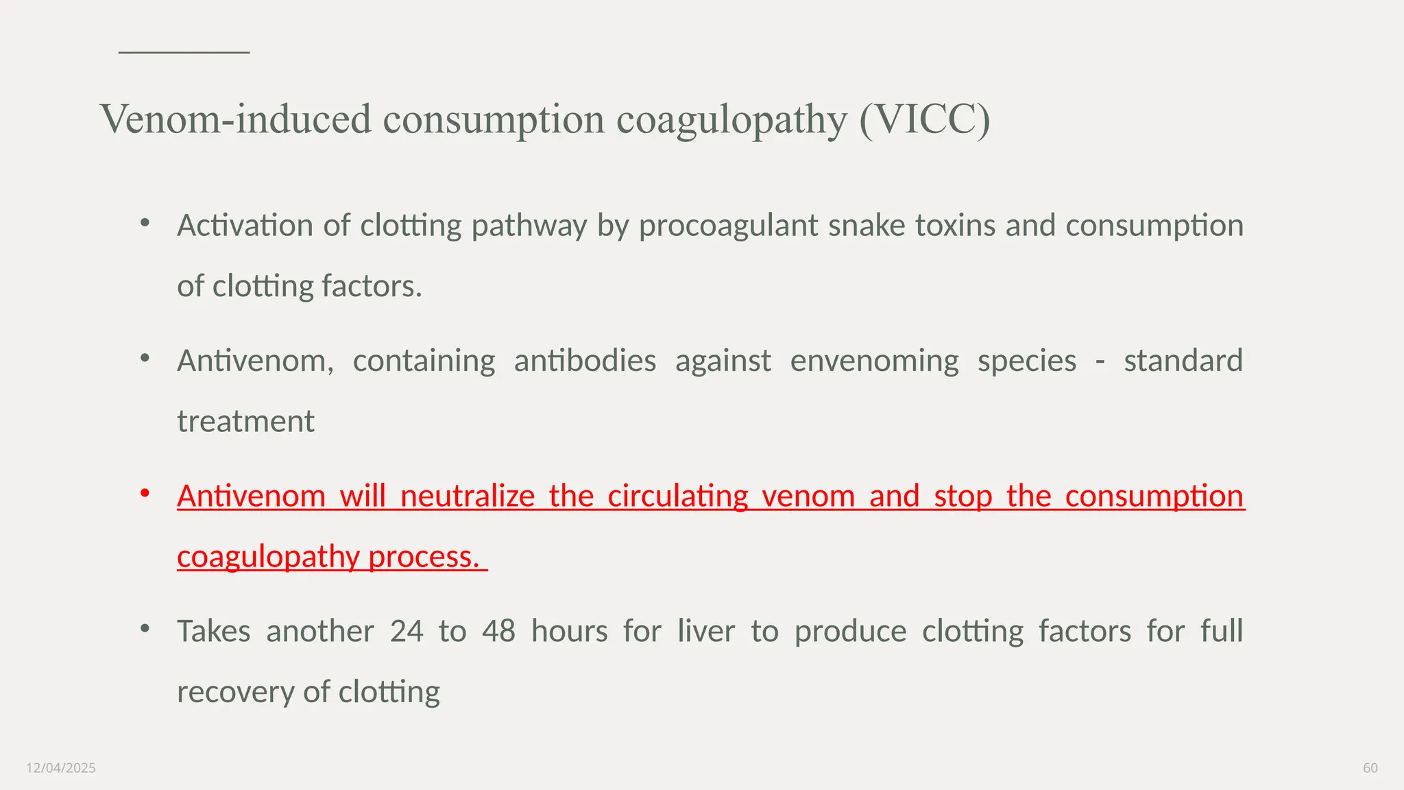 12/04/2025 60
• Activation of clotting pathway by procoagulant snake toxins and consumption
of clotting factors.
• Antivenom, containing antibodies against envenoming species - standard
treatment
• Antivenom will neutralize the circulating venom and stop the consumption
coagulopathy process.
• Takes another 24 to 48 hours for liver to produce clotting factors for full
recovery of clotting
Venom-induced consumption coagulopathy (VICC)
 