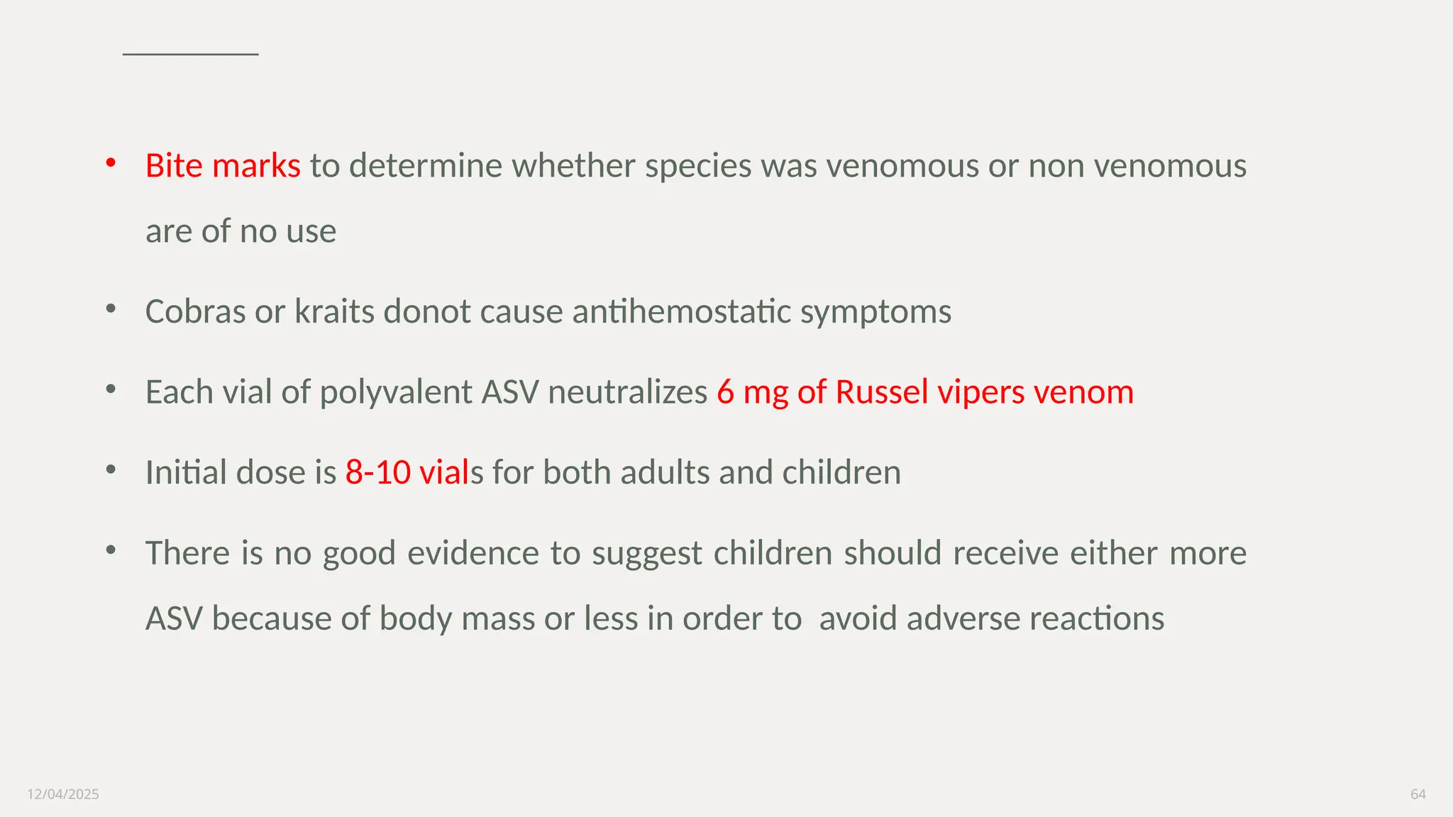 12/04/2025 64
• Bite marks to determine whether species was venomous or non venomous
are of no use
• Cobras or kraits donot cause antihemostatic symptoms
• Each vial of polyvalent ASV neutralizes 6 mg of Russel vipers venom
• Initial dose is 8-10 vials for both adults and children
• There is no good evidence to suggest children should receive either more
ASV because of body mass or less in order to avoid adverse reactions
 
