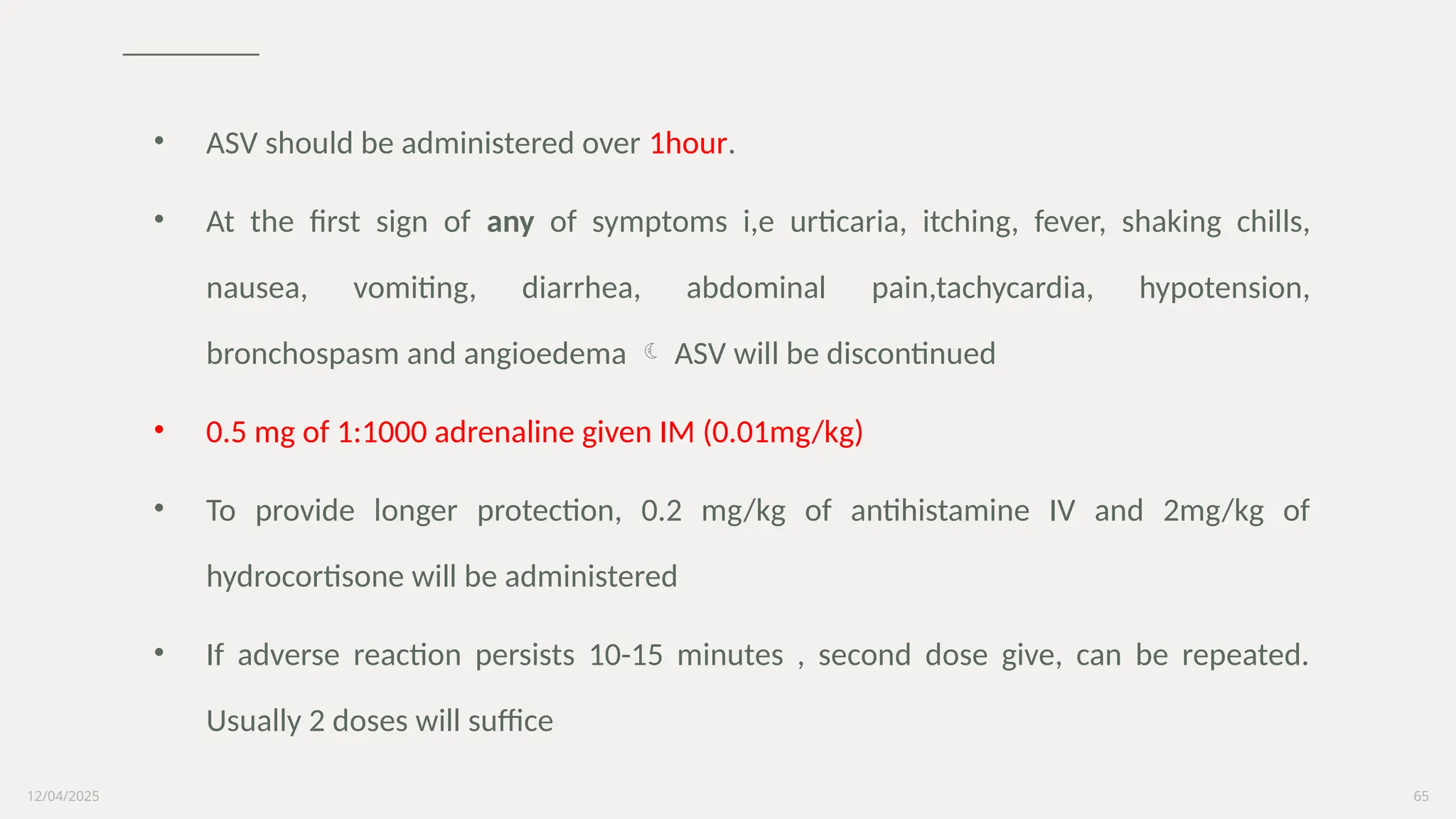 12/04/2025 65
• ASV should be administered over 1hour.
• At the first sign of any of symptoms i,e urticaria, itching, fever, shaking chills,
nausea, vomiting, diarrhea, abdominal pain,tachycardia, hypotension,
bronchospasm and angioedema  ASV will be discontinued
• 0.5 mg of 1:1000 adrenaline given IM (0.01mg/kg)
• To provide longer protection, 0.2 mg/kg of antihistamine IV and 2mg/kg of
hydrocortisone will be administered
• If adverse reaction persists 10-15 minutes , second dose give, can be repeated.
Usually 2 doses will suffice
 