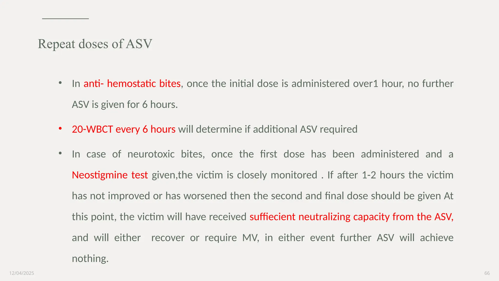 12/04/2025 66
• In anti- hemostatic bites, once the initial dose is administered over1 hour, no further
ASV is given for 6 hours.
• 20-WBCT every 6 hours will determine if additional ASV required
• In case of neurotoxic bites, once the first dose has been administered and a
Neostigmine test given,the victim is closely monitored . If after 1-2 hours the victim
has not improved or has worsened then the second and final dose should be given At
this point, the victim will have received suffiecient neutralizing capacity from the ASV,
and will either recover or require MV, in either event further ASV will achieve
nothing.
Repeat doses of ASV
 