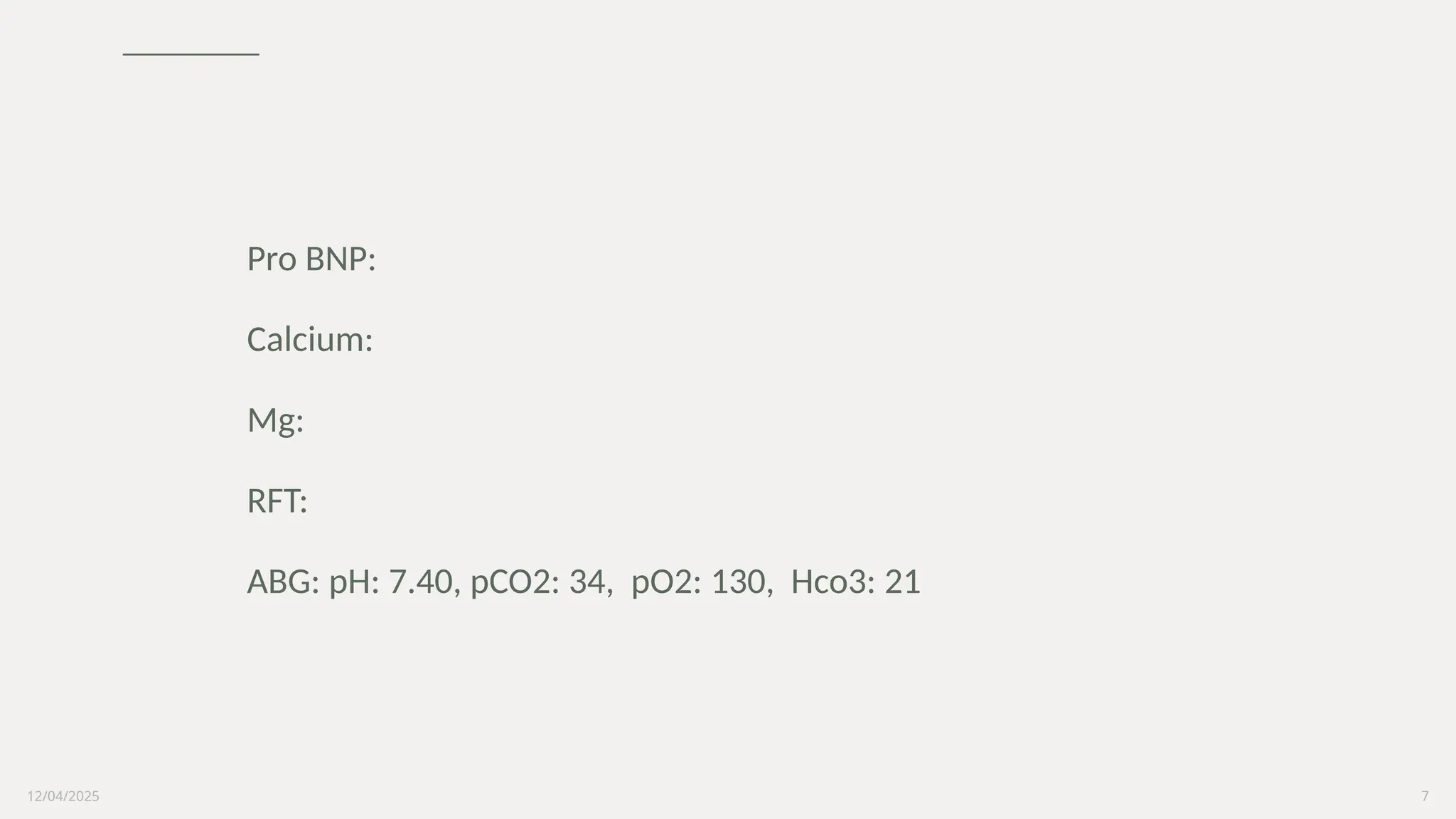 12/04/2025 7
Pro BNP:
Calcium:
Mg:
RFT:
ABG: pH: 7.40, pCO2: 34, pO2: 130, Hco3: 21
 
