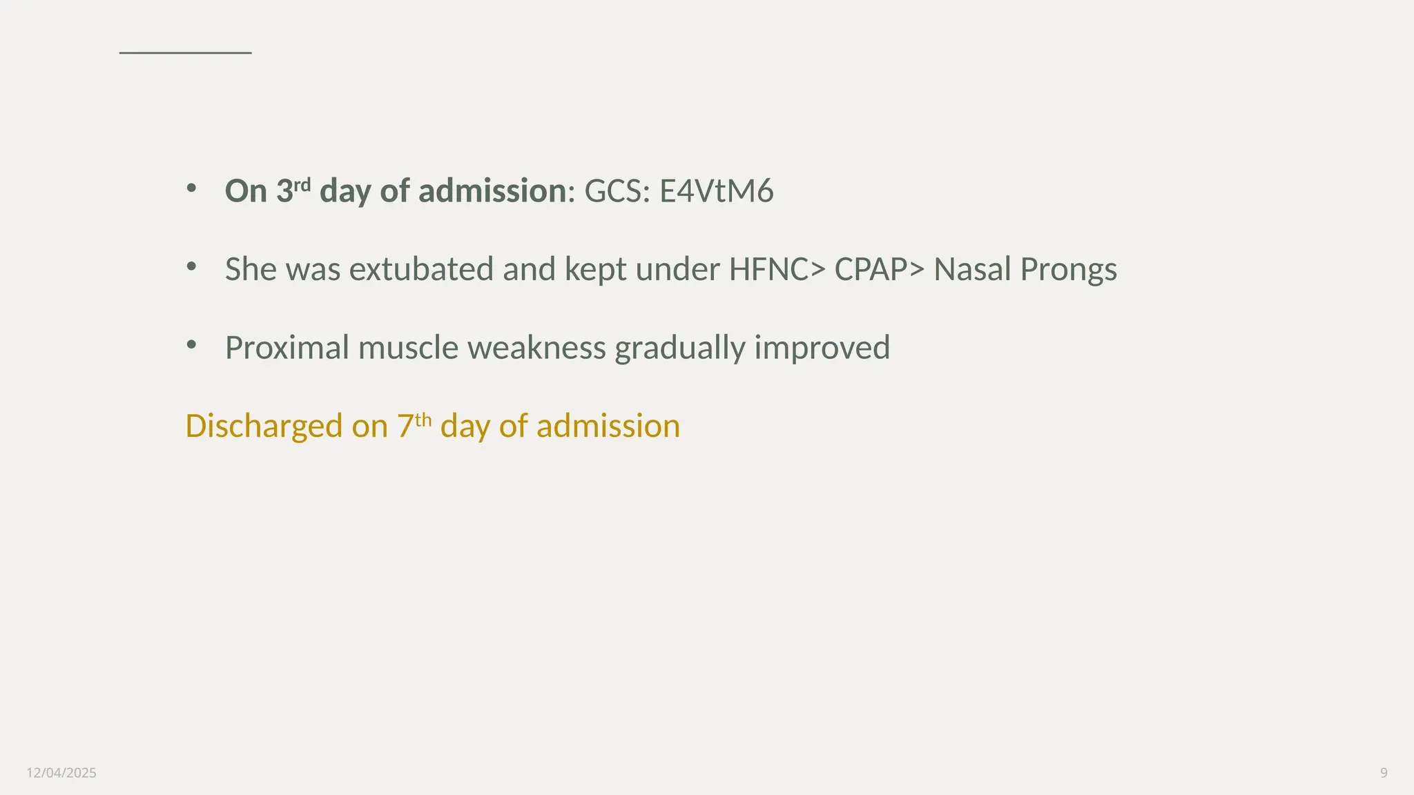 12/04/2025 9
• On 3rd
day of admission: GCS: E4VtM6
• She was extubated and kept under HFNC> CPAP> Nasal Prongs
• Proximal muscle weakness gradually improved
Discharged on 7th
day of admission
 