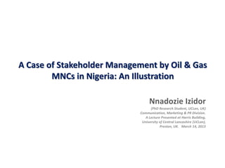 A Case of Stakeholder Management by Oil & Gas
MNCs in Nigeria: An Illustration
Nnadozie Izidor
(PhD Research Student, UCLan, UK)
Communication, Marketing & PR Division.
A Lecture Presented at Harris Building,
University of Central Lancashire (UCLan),
Preston, UK. March 14, 2013
 