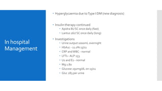 In hospital
Management
 Hyperglycaemia due toType I DM (new diagnosis)
 Insulin therapy continued
 Apidra 8U SC once daily (fast)
 Lantus 16U SC once daily (long)
 Investigations
 Urine output 1000mL overnight
 HbA1c - 11.0% 13/11
 CRP andWBC - normal
 LFTs - ALP 153
 Us and Es - normal
 Mg 1.80
 Glucose 291mg/dL on 13/11
 Gluc 283 per urine
 