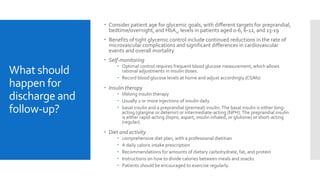 What should
happen for
discharge and
follow-up?
 Consider patient age for glycemic goals, with different targets for preprandial,
bedtime/overnight, and HbA1c levels in patients aged 0-6, 6-12, and 13-19
 Benefits of tight glycemic control include continued reductions in the rate of
microvascular complications and significant differences in cardiovascular
events and overall mortality
 Self-monitoring
 Optimal control requires frequent blood glucose measurement, which allows
rational adjustments in insulin doses.
 Record blood glucose levels at home and adjust accordingly (CGMs)
 Insulin therapy
 lifelong insulin therapy
 Usually 2 or more injections of insulin daily
 basal insulin and a preprandial (premeal) insulin.The basal insulin is either long-
acting (glargine or detemir) or intermediate-acting (NPH). The preprandial insulin
is either rapid-acting (lispro, aspart, insulin inhaled, or glulisine) or short-acting
(regular).
 Diet and activity
 comprehensive diet plan, with a professional dietitian
 A daily caloric intake prescription
 Recommendations for amounts of dietary carbohydrate, fat, and protein
 Instructions on how to divide calories between meals and snacks
 Patients should be encouraged to exercise regularly.
 