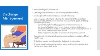 Discharge
Management
 Endocrinological consultation
 DM diagnosis information and management education
 Discharge with endocrinological and GP follow-up
 Use every opportunity to educate the patient and the parents or
caregiver about the disease process, management, goals, and long-
term complications
 signs and symptoms of hypoglycemia and how to manage it
 the course of diabetes: they have a chronic condition that requires
lifestyle modification and they are likely to have chronic complications if
they do not take control of their disease
 Reassure patients about the prognosis with proper management
 Pay attention to older adolescents who may become detached from
health care
 A dietitian should provide specific diet control education
 A nurse should educate the patient about self–insulin injection and
performing fingerstick tests
 