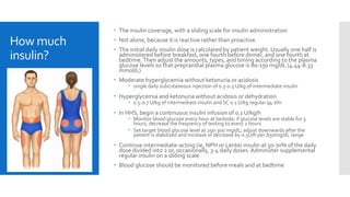 How much
insulin?
 The insulin coverage, with a sliding scale for insulin administration
 Not alone, because it is reactive rather than proactive.
 The initial daily insulin dose is calculated by patient weight. Usually one half is
administered before breakfast, one fourth before dinner, and one fourth at
bedtime.Then adjust the amounts, types, and timing according to the plasma
glucose levels so that preprandial plasma glucose is 80-150 mg/dL (4.44-8.33
mmol/L)
 Moderate hyperglycemia without ketonuria or acidosis
 single daily subcutaneous injection of 0.3-0.5 U/kg of intermediate insulin
 Hyperglycemia and ketonuria without acidosis or dehydration
 0.5-0.7 U/kg of intermediate insulin and SC 0.1 U/kg regular q4-6hr
 In HHS, begin a continuous insulin infusion of 0.1 U/kg/h
 Monitor blood glucose every hour at bedside; if glucose levels are stable for 3
hours, decrease the frequency of testing to every 2 hours
 Set target blood glucose level at 250-300 mg/dL; adjust downwards after the
patient is stabilized and increase or decrease by 0.5U/h per ∆50mg/dL range
 Continue intermediate-acting (ie, NPH or Lente) insulin at 50-70% of the daily
dose divided into 2 or, occasionally, 3-4 daily doses. Administer supplemental
regular insulin on a sliding scale
 Blood glucose should be monitored before meals and at bedtime
 
