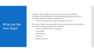 What are the
next steps?
 Patients need exogenous insulin to reverse this catabolic
condition, prevent ketosis, decrease hyperglucagonemia, and
normalize lipid and protein metabolism.
 Prevent hypoglycaemia due to management errors
 Prevent or delay microvascular and macrovascular complications
by maintaining good glycaemic control
 Sensory and autonomic neuropathy
 Angiopathy
 Nephropathy
 Infection
 Double diabetes
 