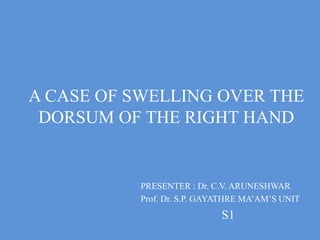 A CASE OF SWELLING OVER THE
DORSUM OF THE RIGHT HAND
PRESENTER : Dr. C.V. ARUNESHWAR
Prof. Dr. S.P. GAYATHRE MA’AM’S UNIT
S1
 