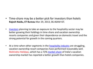 • Time-share may be a better pick for investors than hotels
Rajesh Naidu, ET Bureau Mar 29, 2013, 06.46AM IST.
• Investors planning to take an exposure to the hospitality sector may be
better growing their holdings in time-share and vacation ownership
resorts companies and given their dependence on domestic travel and the
strong potential for growth in the coming quarters.
• At a time when other segments in the hospitality industry are struggling,
vacation ownership resort companies have performed reasonably well.
Mahindra Holidays, which has a 72% market share of India's vacation
ownership market has reported a better growth than hotels companies.
 