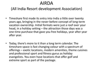 AIRDA
(All India Resort development Association)
• Timeshare first made its entry into India a little over twenty
years ago, bringing in the never-before concept of long-term
vacation ownership. Initial formats were just a roof over your
head, in a holiday setting – the attraction those days was a
one-time purchase that gave you free holidays, year after year
after year.
• Today, there’s more to it than a long term calendar. The
timeshare space is fast changing colour with a spectrum of
offerings – exotic locations, modern amenities, theme cuisines
and professional sport and fitness gurus as holiday
evangelists. You even have locations that offer golf and
extreme sport as part of the package.
 